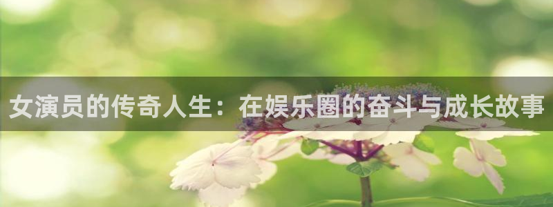 申搏sunbet官网手机版：女演员的传奇人生：在娱乐圈的奋斗与成长故事